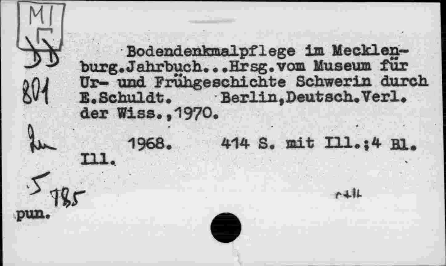 ﻿мп
ИИ
U
Bodendenkmalpflege im Mecklenburg« Jahrbuch.« • .Hrsg, vom Museum fur Ur- und Frühgeschichte Schwerin durch E • Schuldt •	Berlin, Deutsch« Verl«
der Wiss.,1970«
1968.	414 S. mit Hl«?4 Bl.
Ill.
r4.lt
pun.